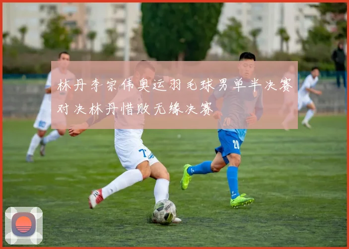 林丹李宗伟奥运羽毛球男单半决赛对决林丹惜败无缘决赛