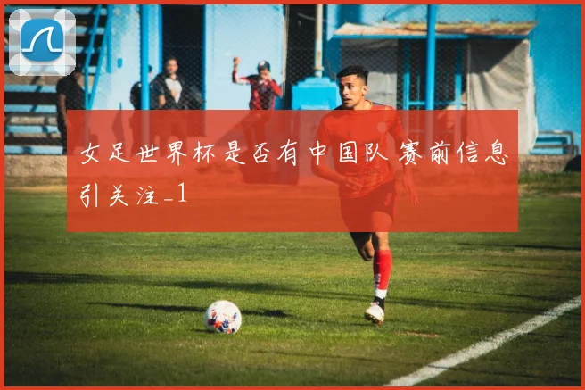 女足世界杯是否有中国队 赛前信息引关注_1