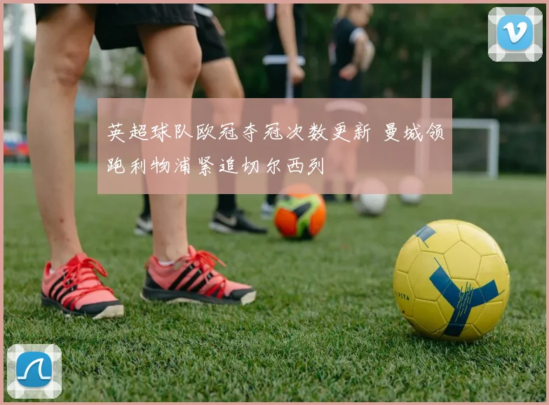 英超球队欧冠夺冠次数更新 曼城领跑利物浦紧追切尔西列