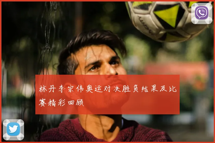 林丹李宗伟奥运对决胜负结果及比赛精彩回顾
