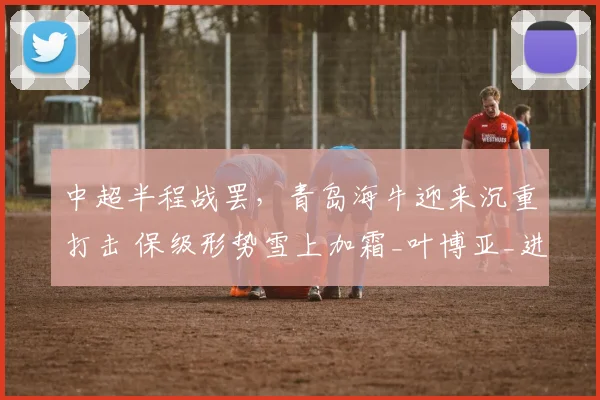 中超半程战罢,青岛海牛迎来沉重打击 保级形势雪上加霜_叶博亚_进攻_比赛