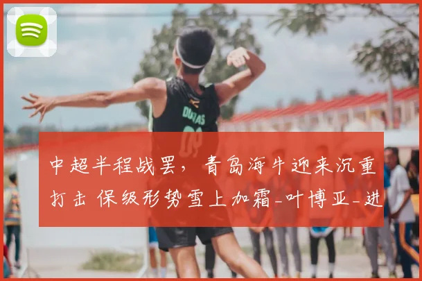 中超半程战罢,青岛海牛迎来沉重打击 保级形势雪上加霜_叶博亚_进攻_比赛