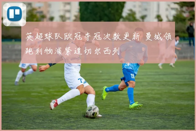 英超球队欧冠夺冠次数更新 曼城领跑利物浦紧追切尔西列