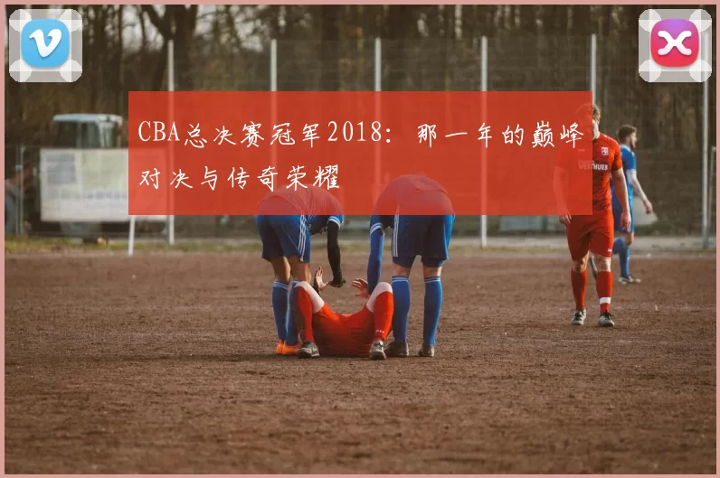 CBA总决赛冠军2018：那一年的巅峰对决与传奇荣耀