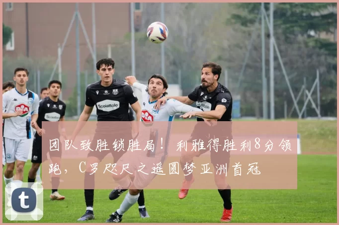 团队致胜锁胜局！利雅得胜利8分领跑，C罗咫尺之遥圆梦亚洲首冠