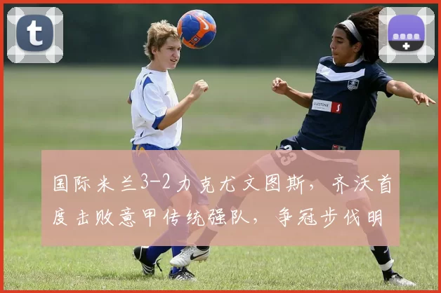 国际米兰3-2力克尤文图斯，齐沃首度击败意甲传统强队，争冠步伐明显加快_麦肯尼_卡卢卢因_欧冠