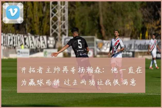 开拓者主帅再夸杨瀚森：他一直在为赢球而拼 过去两场让我很满意