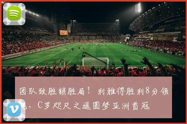 团队致胜锁胜局！利雅得胜利8分领跑，C罗咫尺之遥圆梦亚洲首冠