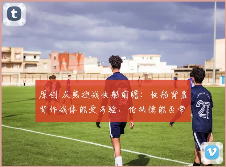 原创 灰熊迎战快船前瞻：快船背靠背作战体能受考验，伦纳德能否带队复仇？