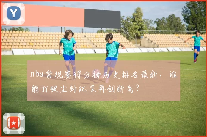 nba常规赛得分榜历史排名最新，谁能打破尘封纪录再创新高？