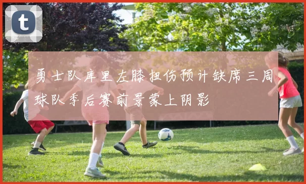 勇士队库里左膝扭伤预计缺席三周球队季后赛前景蒙上阴影