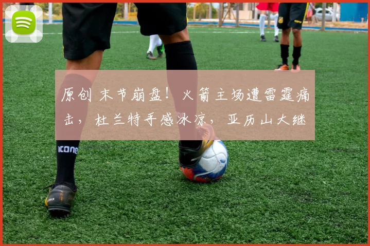 原创 末节崩盘！火箭主场遭雷霆痛击，杜兰特手感冰凉，亚历山大继续20+神迹