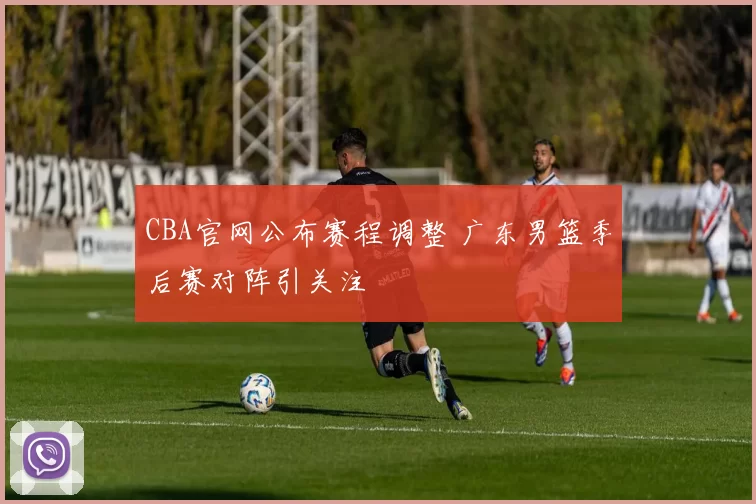 CBA官网公布赛程调整 广东男篮季后赛对阵引关注