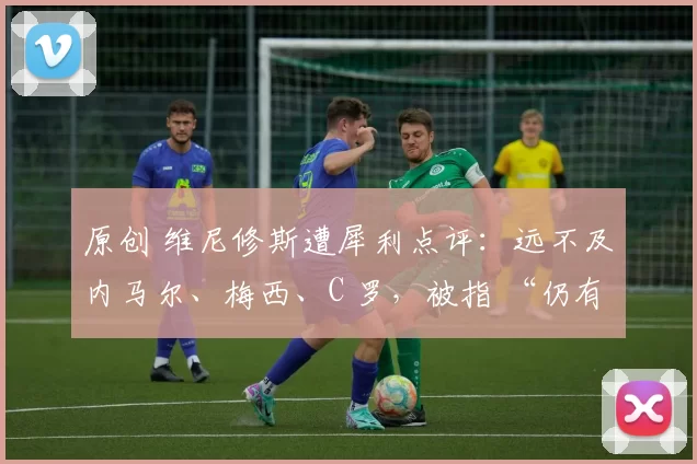 原创 维尼修斯遭犀利点评：远不及内马尔、梅西、C 罗，被指 “仍有欠缺”