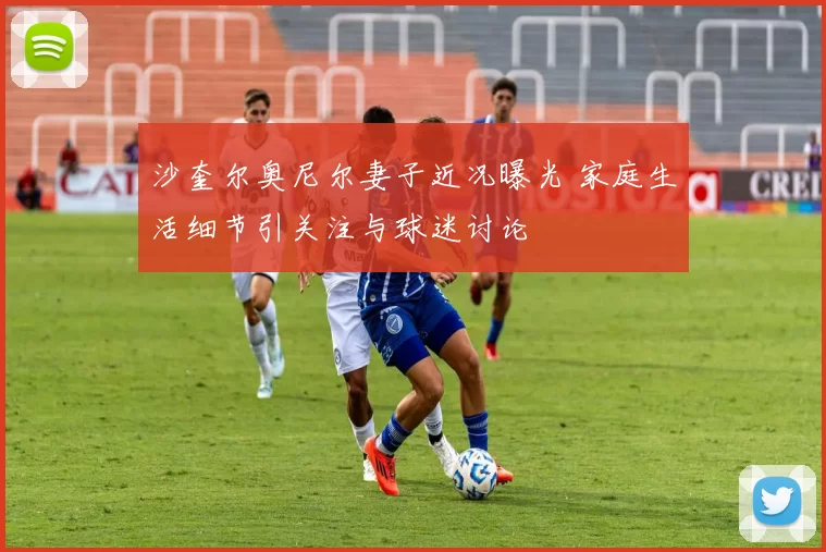 沙奎尔奥尼尔妻子近况曝光 家庭生活细节引关注与球迷讨论