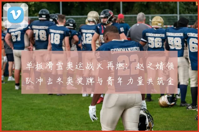 单板滑雪奥运战火再燃：赵之婧领队冲击冬奥奖牌与青年力量共筑金梦