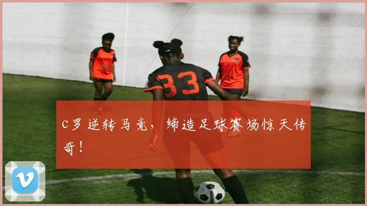 c罗逆转马竞，缔造足球赛场惊天传奇！