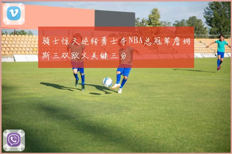 骑士惊天逆转勇士夺NBA总冠军詹姆斯三双欧文关键三分