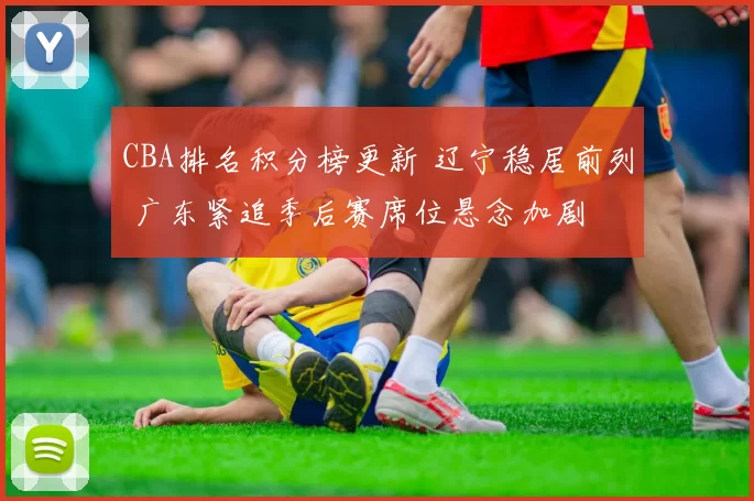 CBA排名积分榜更新 辽宁稳居前列 广东紧追季后赛席位悬念加剧