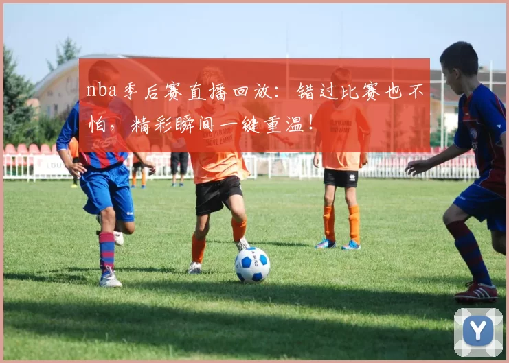 nba季后赛直播回放：错过比赛也不怕，精彩瞬间一键重温！