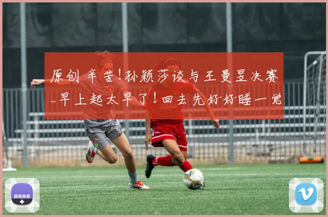 原创 辛苦!孙颖莎谈与王曼昱决赛_早上起太早了!回去先好好睡一觉恢复