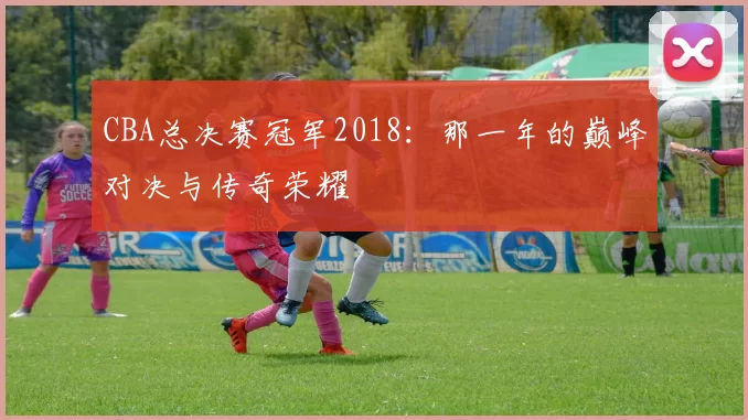 CBA总决赛冠军2018：那一年的巅峰对决与传奇荣耀
