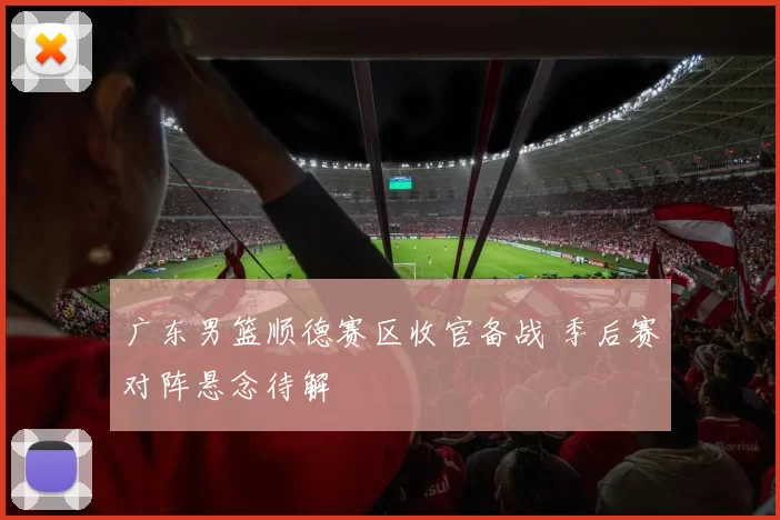 广东男篮顺德赛区收官备战 季后赛对阵悬念待解