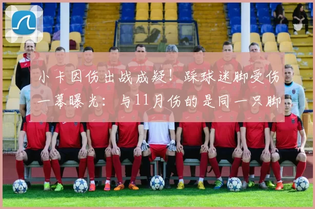 小卡因伤出战成疑！踩球迷脚受伤一幕曝光：与11月伤的是同一只脚