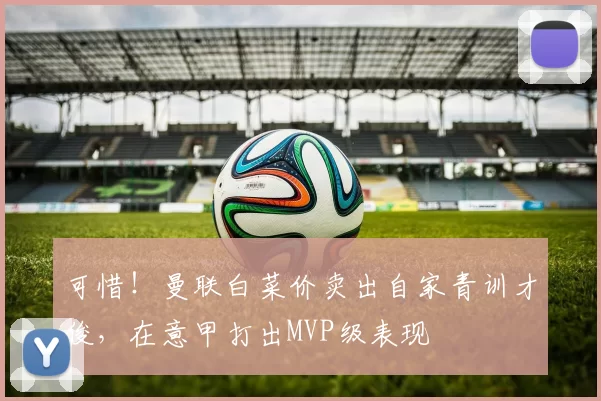 可惜！曼联白菜价卖出自家青训才俊，在意甲打出MVP级表现