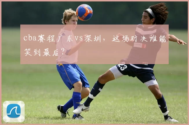 cba赛程广东vs深圳，这场对决谁能笑到最后？