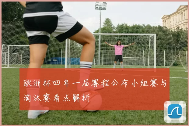 欧洲杯四年一届赛程公布小组赛与淘汰赛看点解析