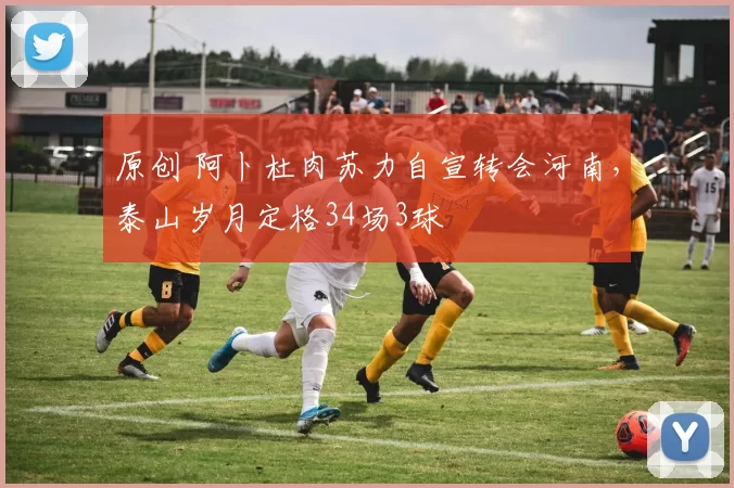 原创 阿卜杜肉苏力自宣转会河南，泰山岁月定格34场3球